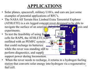 11/13/2016 39
APPLICATIONS
• Solar planes, spacecraft, military UAVs, and cars are just some
examples of potential applications of RFC's.
• The NASA All Terrain Hex Limbed Extra Terrestrial Explorer
(ATHLETE) is a six legged concept rover designed to be able to
navigate the surface of an asteroid and perform routine analysis and
experiments.
• To test the feasibility of using fuel
cells for RAPS, the ATHLETE was
outfitted with an PEMFC system
that could recharge its batteries
while the rover was standing still to
perform diagnostics, and supply
support power during locomotion.
• When the rover needs to recharge, it returns to a hydrogen fueling
station that converts solar energy into hydrogen via a regenerative
fuel cell.
 