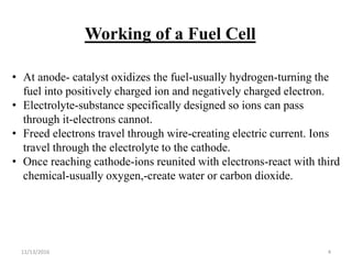 11/13/2016 4
Working of a Fuel Cell
• At anode- catalyst oxidizes the fuel-usually hydrogen-turning the
fuel into positively charged ion and negatively charged electron.
• Electrolyte-substance specifically designed so ions can pass
through it-electrons cannot.
• Freed electrons travel through wire-creating electric current. Ions
travel through the electrolyte to the cathode.
• Once reaching cathode-ions reunited with electrons-react with third
chemical-usually oxygen,-create water or carbon dioxide.
 