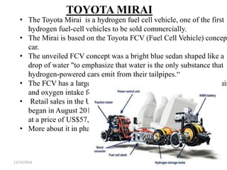 11/13/2016 41
TOYOTA MIRAI
• The Toyota Mirai is a hydrogen fuel cell vehicle, one of the first
hydrogen fuel-cell vehicles to be sold commercially.
• The Mirai is based on the Toyota FCV (Fuel Cell Vehicle) concept
car.
• The unveiled FCV concept was a bright blue sedan shaped like a
drop of water "to emphasize that water is the only substance that
hydrogen-powered cars emit from their tailpipes.“
• The FCV has a large grille and other openings to allow cooling air
and oxygen intake for use by the fuel cell.
• Retail sales in the U.S.
began in August 2015
at a price of US$57,500.
• More about it in phase 2……
 