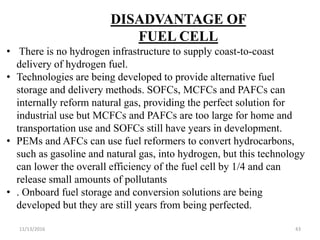 11/13/2016 43
DISADVANTAGE OF
FUEL CELL
• There is no hydrogen infrastructure to supply coast-to-coast
delivery of hydrogen fuel.
• Technologies are being developed to provide alternative fuel
storage and delivery methods. SOFCs, MCFCs and PAFCs can
internally reform natural gas, providing the perfect solution for
industrial use but MCFCs and PAFCs are too large for home and
transportation use and SOFCs still have years in development.
• PEMs and AFCs can use fuel reformers to convert hydrocarbons,
such as gasoline and natural gas, into hydrogen, but this technology
can lower the overall efficiency of the fuel cell by 1/4 and can
release small amounts of pollutants
• . Onboard fuel storage and conversion solutions are being
developed but they are still years from being perfected.
 