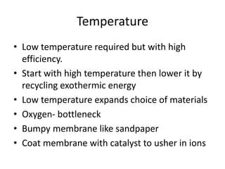 Temperature
• Low temperature required but with high
efficiency.
• Start with high temperature then lower it by
recycling exothermic energy
• Low temperature expands choice of materials
• Oxygen- bottleneck
• Bumpy membrane like sandpaper
• Coat membrane with catalyst to usher in ions
 