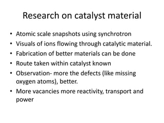 Research on catalyst material
• Atomic scale snapshots using synchrotron
• Visuals of ions flowing through catalytic material.
• Fabrication of better materials can be done
• Route taken within catalyst known
• Observation- more the defects (like missing
oxygen atoms), better.
• More vacancies more reactivity, transport and
power
 