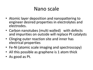 Nano scale
• Atomic layer deposition and nanopattering to
engineer desired properties in electrolytes and
electrodes.
• Carbon nanotubes (multi walled) with defects
and impurities on outside will replace Pt catalysts
• Clinging outer reaction site and inner has
electrical properties
• Fe-Ni (atomic scale imaging and spectroscopy)
• All this possible as graphene is 1 atom thick
• As good as Pt.
 