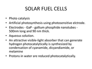 SOLAR FUEL CELLS
• Photo catalysis
• Artificial photosynthesis using photosensitive elctrode.
• Electrodes - GaP - gallium phosphide nanotubes -
500nm long and 90 nm thick.
• Aqueous solution.
• An attractive visible-light absorber that can generate
hydrogen photocatalytically is synthesized by
condensation of cyanamide, dicyandiamide, or
melamine
• Protons in water are reduced photocatalytically.
 