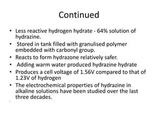 Continued
• Less reactive hydrogen hydrate - 64% solution of
hydrazine.
• Stored in tank filled with granulised polymer
embedded with carbonyl group.
• Reacts to form hydrazone relatively safer.
• Adding warm water produced hydrazine hydrate
• Produces a cell voltage of 1.56V compared to that of
1.23V of hydrogen
• The electrochemical properties of hydrazine in
alkaline solutions have been studied over the last
three decades.
•
 