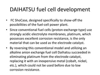 DAIHATSU fuel cell development
• FC ShoCase, designed specifically to show-off the
possibilities of the fuel-cell power plant.
• Since conventional fuel cells (proton-exchange type) use
strongly acidic electrolyte membranes, platinum, which
possesses excellent corrosion resistance, is the only
material that can be used as the electrode catalyst.
• By reversing this conventional model and utilizing an
alkaline anion exchange fuel cell Daihatsu succeeded in
eliminating platinum from the electrode catalyst,
replacing it with an inexpensive metal (cobalt, nickel,
etc.), which could not be used before due to low
corrosion resistance.
 