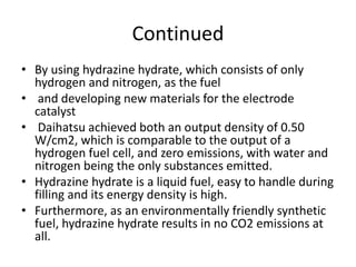 Continued
• By using hydrazine hydrate, which consists of only
hydrogen and nitrogen, as the fuel
• and developing new materials for the electrode
catalyst
• Daihatsu achieved both an output density of 0.50
W/cm2, which is comparable to the output of a
hydrogen fuel cell, and zero emissions, with water and
nitrogen being the only substances emitted.
• Hydrazine hydrate is a liquid fuel, easy to handle during
filling and its energy density is high.
• Furthermore, as an environmentally friendly synthetic
fuel, hydrazine hydrate results in no CO2 emissions at
all.
 