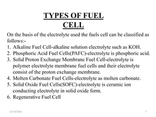 11/13/2016 7
TYPES OF FUEL
CELL
On the basis of the electrolyte used the fuels cell can be classified as
follows:-
1. Alkaline Fuel Cell-alkaline solution electrolyte such as KOH.
2. Phosphoric Acid Fuel Cells(PAFC)-electrolyte is phosphoric acid.
3. Solid Proton Exchange Membrane Fuel Cell-electrolyte is
polymer electrolyte membrane fuel cells and their electrolyte
consist of the proton exchange membrane.
4. Molten Carbonate Fuel Cells-electrolyte as molten carbonate.
5. Solid Oxide Fuel Cells(SOFC)-electrolyte is ceramic ion
conducting electrolyte in solid oxide form.
6. Regenerative Fuel Cell
 
