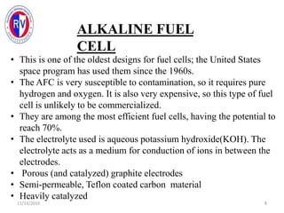 11/13/2016 8
ALKALINE FUEL
CELL
• This is one of the oldest designs for fuel cells; the United States
space program has used them since the 1960s.
• The AFC is very susceptible to contamination, so it requires pure
hydrogen and oxygen. It is also very expensive, so this type of fuel
cell is unlikely to be commercialized.
• They are among the most efficient fuel cells, having the potential to
reach 70%.
• The electrolyte used is aqueous potassium hydroxide(KOH). The
electrolyte acts as a medium for conduction of ions in between the
electrodes.
• Porous (and catalyzed) graphite electrodes
• Semi-permeable, Teflon coated carbon material
• Heavily catalyzed
 