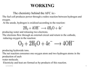 11/13/2016 9
WORKING
The chemistry behind the AFC is:-
The fuel cell produces power through a redox reaction between hydrogen and
oxygen.
At the anode, hydrogen is oxidized according to the reaction:
producing water and releasing two electrons.
The electrons flow through an external circuit and return to the cathode,
reducing oxygen in the reaction:
producing hydroxide ions.
The net reaction consumes one oxygen atom and two hydrogen atoms in the
production of each
water molecule.
Electricity and heat are formed as by-products of this reaction.
 