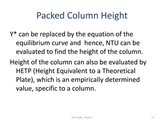 Packed Column Height
Y* can be replaced by the equation of the
equilibrium curve and hence, NTU can be
evaluated to find the height of the column.
Height of the column can also be evaluated by
HETP (Height Equivalent to a Theoretical
Plate), which is an empirically determined
value, specific to a column.
Self study - Phase I 13
 