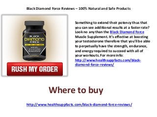 Black Diamond Force Reviews – 100% Natural and Safe Products
Something to extend their potency thus that
you can see additional results at a faster rate?
Look no any than the Black Diamond Force
Muscle Supplement. It’s effective at boosting
your testosterone therefore that you'll be able
to perpetually have the strength, endurance,
and energy required to succeed with all of
your workouts. For more info:
http://www.healthsuppfacts.com/black-
diamond-force-reviews/
http://www.healthsuppfacts.com/black-diamond-force-reviews/
Where to buy
 