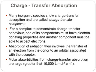 Charge - Transfer Absorption
 Many inorganic species show charge-transfer
absorption and are called charge-transfer
complexes.
 For a complex to demonstrate charge-transfer
behaviour, one of its components must have electron
donating properties and another component must be
able to accept electrons.
 Absorption of radiation then involves the transfer of
an electron from the donor to an orbital associated
with the acceptor.
 Molar absorbtivities from charge-transfer absorption
are large (greater that 10,000 L mol-1 cm-1).
 