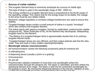  Sources of visible radiation
 The tungsten filament lamp is commonly employed as a source of visible light.
 This type of lamp is used in the wavelength range of 350 - 2500 nm.
 The energy emitted by a tungsten filament lamp is proportional to the fourth power of
the operating voltage. This means that for the energy output to be stable, the voltage
to the lamp must be very stable indeed.
 Electronic voltage regulators or constant-voltage transformers are used to ensure this
stability.
 Tungsten/halogen lamps contain a small amount of iodine in a quartz "envelope"
which also contains the tungsten filament.
 The iodine reacts with gaseous tungsten, formed by sublimation, producing the volatile
compound WI2. When molecules of WI2 hit the filament they decompose, redepositing
tungsten back on the filament.
 The lifetime of a tungsten/halogen lamp is approximately double that of an ordinary
tungsten filament lamp.
 Tungsten/halogen lamps are very efficient, and their output extends well into the ultra-
violet. They are used in many modern spectrophotometers.
 Wavelength selector (monochromator)
 All monochromators contain the following component parts;An entrance slit
 A collimating lens
 A dispersing device (usually a prism or a grating)
 A focusing lens
 An exit slit
 Polychromatic radiation (radiation of more than one wavelength) enters the
monochromator through the entrance slit. The beam is collimated, and then strikes the
dispersing element at an angle. The beam is split into its component wavelengths by
the grating or prism. By moving the dispersing element or the exit slit, radiation of only
 