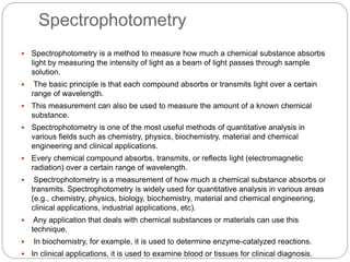 Spectrophotometry
 Spectrophotometry is a method to measure how much a chemical substance absorbs
light by measuring the intensity of light as a beam of light passes through sample
solution.
 The basic principle is that each compound absorbs or transmits light over a certain
range of wavelength.
 This measurement can also be used to measure the amount of a known chemical
substance.
 Spectrophotometry is one of the most useful methods of quantitative analysis in
various fields such as chemistry, physics, biochemistry, material and chemical
engineering and clinical applications.
 Every chemical compound absorbs, transmits, or reflects light (electromagnetic
radiation) over a certain range of wavelength.
 Spectrophotometry is a measurement of how much a chemical substance absorbs or
transmits. Spectrophotometry is widely used for quantitative analysis in various areas
(e.g., chemistry, physics, biology, biochemistry, material and chemical engineering,
clinical applications, industrial applications, etc).
 Any application that deals with chemical substances or materials can use this
technique.
 In biochemistry, for example, it is used to determine enzyme-catalyzed reactions.
 In clinical applications, it is used to examine blood or tissues for clinical diagnosis.
 