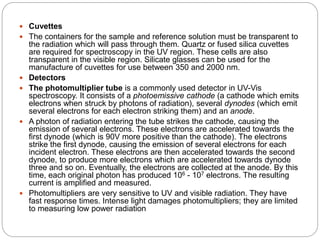  Cuvettes
 The containers for the sample and reference solution must be transparent to
the radiation which will pass through them. Quartz or fused silica cuvettes
are required for spectroscopy in the UV region. These cells are also
transparent in the visible region. Silicate glasses can be used for the
manufacture of cuvettes for use between 350 and 2000 nm.
 Detectors
 The photomultiplier tube is a commonly used detector in UV-Vis
spectroscopy. It consists of a photoemissive cathode (a cathode which emits
electrons when struck by photons of radiation), several dynodes (which emit
several electrons for each electron striking them) and an anode.
 A photon of radiation entering the tube strikes the cathode, causing the
emission of several electrons. These electrons are accelerated towards the
first dynode (which is 90V more positive than the cathode). The electrons
strike the first dynode, causing the emission of several electrons for each
incident electron. These electrons are then accelerated towards the second
dynode, to produce more electrons which are accelerated towards dynode
three and so on. Eventually, the electrons are collected at the anode. By this
time, each original photon has produced 106 - 107 electrons. The resulting
current is amplified and measured.
 Photomultipliers are very sensitive to UV and visible radiation. They have
fast response times. Intense light damages photomultipliers; they are limited
to measuring low power radiation
 