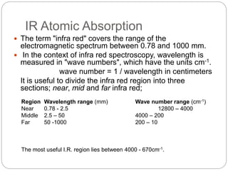 IR Atomic Absorption
 The term "infra red" covers the range of the
electromagnetic spectrum between 0.78 and 1000 mm.
 In the context of infra red spectroscopy, wavelength is
measured in "wave numbers", which have the units cm-1.
wave number = 1 / wavelength in centimeters
It is useful to divide the infra red region into three
sections; near, mid and far infra red;
Region Wavelength range (mm) Wave number range (cm-1)
Near 0.78 - 2.5 12800 – 4000
Middle 2.5 – 50 4000 – 200
Far 50 -1000 200 – 10
The most useful I.R. region lies between 4000 - 670cm-1.
 