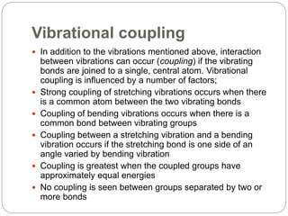 Vibrational coupling
 In addition to the vibrations mentioned above, interaction
between vibrations can occur (coupling) if the vibrating
bonds are joined to a single, central atom. Vibrational
coupling is influenced by a number of factors;
 Strong coupling of stretching vibrations occurs when there
is a common atom between the two vibrating bonds
 Coupling of bending vibrations occurs when there is a
common bond between vibrating groups
 Coupling between a stretching vibration and a bending
vibration occurs if the stretching bond is one side of an
angle varied by bending vibration
 Coupling is greatest when the coupled groups have
approximately equal energies
 No coupling is seen between groups separated by two or
more bonds
 