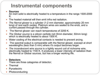 Instrumental components
 Sources
An inert solid is electrically heated to a temperature in the range 1500-2000
K.
 The heated material will then emit infra red radiation.
 The Nernst glower is a cylinder (1-2 mm diameter, approximately 20 mm
long) of rare earth oxides. Platinum wires are sealed to the ends, and a
current passed through the cylinder.
 The Nernst glower can reach temperatures of 2200 K.
 The Globar source is a silicon carbide rod (5mm diameter, 50mm long)
which is electrically heated to about 1500 K.
 Water cooling of the electrical contacts is needed to prevent arcing.
 The spectral output is comparable with the Nernst glower, execept at short
wavelengths (less than 5 mm) where it's output becomes larger.
 The incandescent wire source is a tightly wound coil of nichrome wire,
electrically heated to 1100 K. It produces a lower intensity of radiation than
the Nernst or Globar sources, but has a longer working life.
 Detectors
There are three catagories of detector;
 Thermal
 Pyroelectric
 Photoconducting
 
