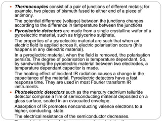  Thermocouples consist of a pair of junctions of different metals; for
example, two pieces of bismuth fused to either end of a piece of
antimony.
The potential difference (voltage) between the junctions changes
according to the difference in temperature between the junctions
 Pyroelectric detectors are made from a single crystalline wafer of a
pyroelectric material, such as triglycerine sulphate.
The properties of a pyroelectric material are such that when an
electric field is applied across it, electric polarisation occurs (this
happens in any dielectric material).
In a pyroelectric material, when the field is removed, the polarisation
persists. The degree of polarisation is temperature dependant. So,
by sandwiching the pyroelectric material between two electrodes, a
temperature dependant capacitor is made.
The heating effect of incident IR radiation causes a change in the
capacitance of the material. Pyroelectric detectors have a fast
response time. They are used in most Fourier transform IR
instruments.
 Photoelectric detectors such as the mercury cadmium telluride
detector comprise a film of semiconducting material deposited on a
glass surface, sealed in an evacuated envelope.
Absorption of IR promotes nonconducting valence electrons to a
higher, conducting, state.
The electrical resistance of the semiconductor decreases.
 