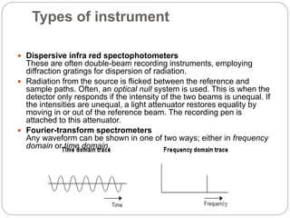 Types of instrument
 Dispersive infra red spectophotometers
These are often double-beam recording instruments, employing
diffraction gratings for dispersion of radiation.
 Radiation from the source is flicked between the reference and
sample paths. Often, an optical null system is used. This is when the
detector only responds if the intensity of the two beams is unequal. If
the intensities are unequal, a light attenuator restores equality by
moving in or out of the reference beam. The recording pen is
attached to this attenuator.
 Fourier-transform spectrometers
Any waveform can be shown in one of two ways; either in frequency
domain or time domain.
 