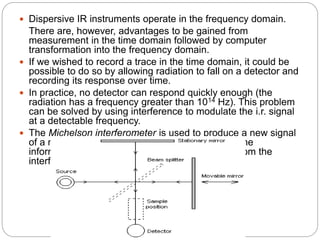  Dispersive IR instruments operate in the frequency domain.
There are, however, advantages to be gained from
measurement in the time domain followed by computer
transformation into the frequency domain.
 If we wished to record a trace in the time domain, it could be
possible to do so by allowing radiation to fall on a detector and
recording its response over time.
 In practice, no detector can respond quickly enough (the
radiation has a frequency greater than 1014 Hz). This problem
can be solved by using interference to modulate the i.r. signal
at a detectable frequency.
 The Michelson interferometer is used to produce a new signal
of a much lower frequency which contains the same
information as the original IR signal. The output from the
interferometer is an interferogram.
 