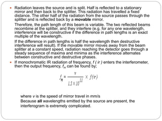  Radiation leaves the source and is split. Half is reflected to a stationary
mirror and then back to the splitter. This radiation has travelled a fixed
distance. The other half of the radiation from the source passes through the
splitter and is reflected back by a movable mirror.
Therefore, the path length of this beam is variable. The two reflected beams
recombine at the splitter, and they interfere (e.g. for any one wavelength,
interference will be constructive if the difference in path lengths is an exact
multiple of the wavelength.
If the difference in path lengths is half the wavelength then destructive
interference will result). If the movable mirror moves away from the beam
splitter at a constant speed, radiation reaching the detector goes through a
steady sequence of maxima and minima as the interference alternates
between constructive and destructive phases.
 If monochromatic IR radiation of frequency, f ( ir ) enters the interferometer,
then the output frequency, fm can be found by;
where v is the speed of mirror travel in mm/s
Because all wavelengths emitted by the source are present, the
interferogram is extremely complicated.
 