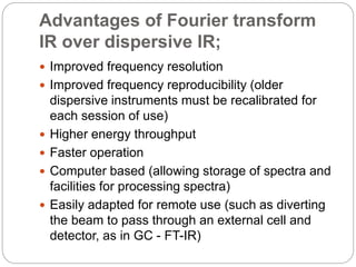 Advantages of Fourier transform
IR over dispersive IR;
 Improved frequency resolution
 Improved frequency reproducibility (older
dispersive instruments must be recalibrated for
each session of use)
 Higher energy throughput
 Faster operation
 Computer based (allowing storage of spectra and
facilities for processing spectra)
 Easily adapted for remote use (such as diverting
the beam to pass through an external cell and
detector, as in GC - FT-IR)
 