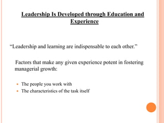 Leadership Is Developed through Education and
Experience
“Leadership and learning are indispensable to each other.”
Factors that make any given experience potent in fostering
managerial growth:
 The people you work with
 The characteristics of the task itself
 