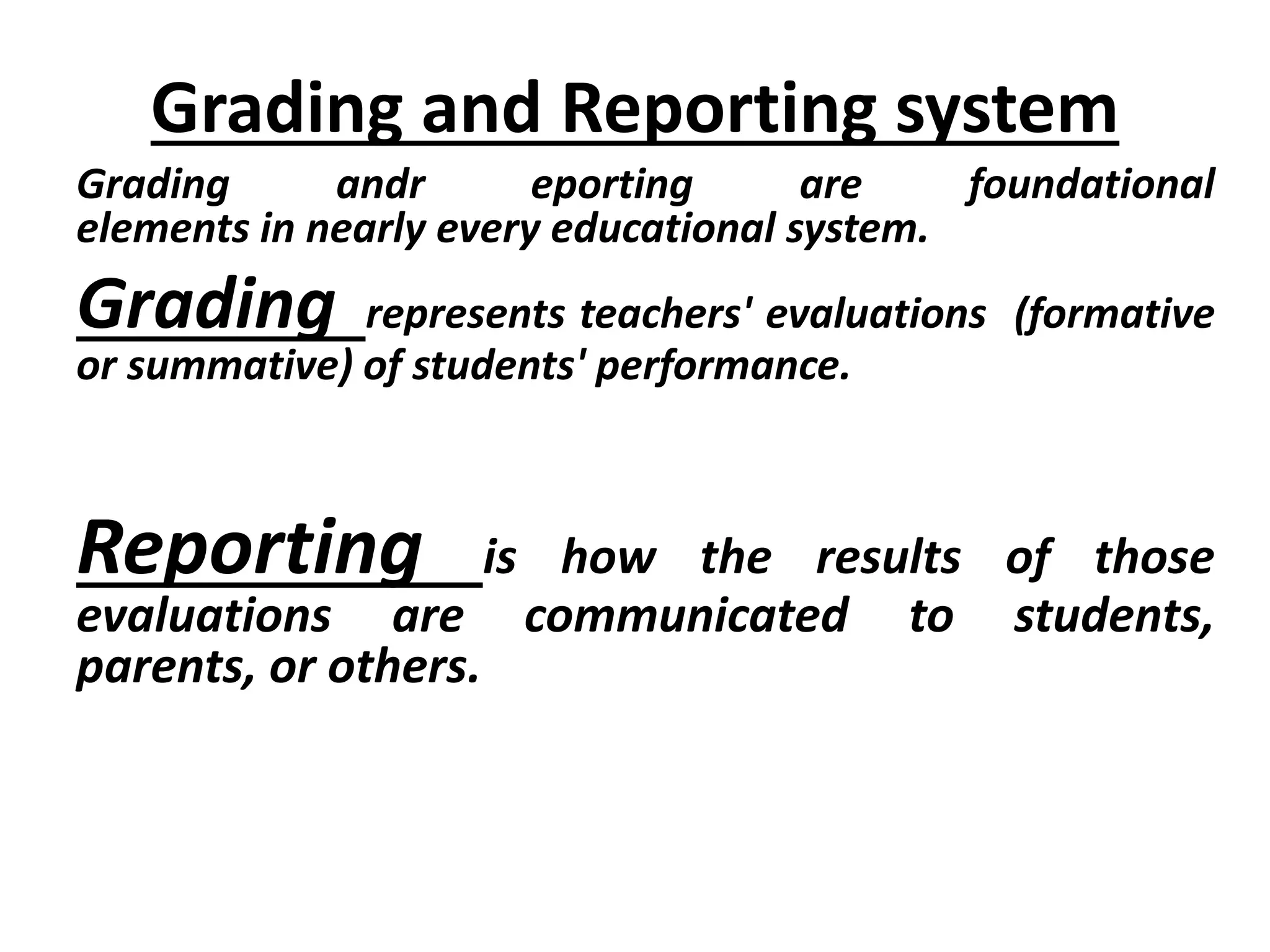 Grading and Reporting system
Grading andr eporting are foundational
elements in nearly every educational system.
Grading represents teachers' evaluations (formative
or summative) of students' performance.
Reporting is how the results of those
evaluations are communicated to students,
parents, or others.
 