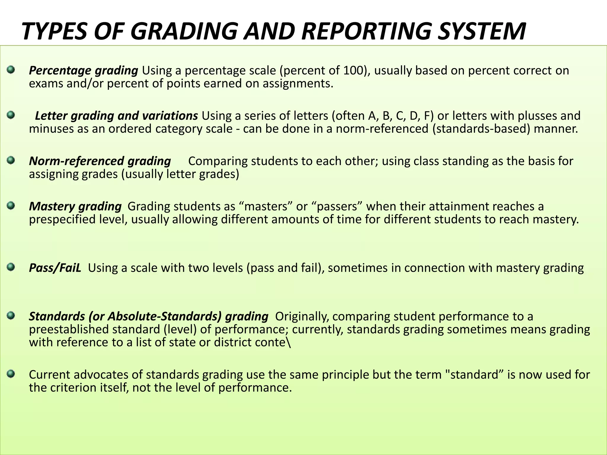 TYPES OF GRADING AND REPORTING SYSTEM
Percentage grading Using a percentage scale (percent of 100), usually based on percent correct on
exams and/or percent of points earned on assignments.
Letter grading and variations Using a series of letters (often A, B, C, D, F) or letters with plusses and
minuses as an ordered category scale - can be done in a norm-referenced (standards-based) manner.
Norm-referenced grading Comparing students to each other; using class standing as the basis for
assigning grades (usually letter grades)
Mastery grading Grading students as “masters” or “passers” when their attainment reaches a
prespecified level, usually allowing different amounts of time for different students to reach mastery.
Pass/FaiL Using a scale with two levels (pass and fail), sometimes in connection with mastery grading
Standards (or Absolute-Standards) grading Originally, comparing student performance to a
preestablished standard (level) of performance; currently, standards grading sometimes means grading
with reference to a list of state or district conte
Current advocates of standards grading use the same principle but the term "standard” is now used for
the criterion itself, not the level of performance.
 