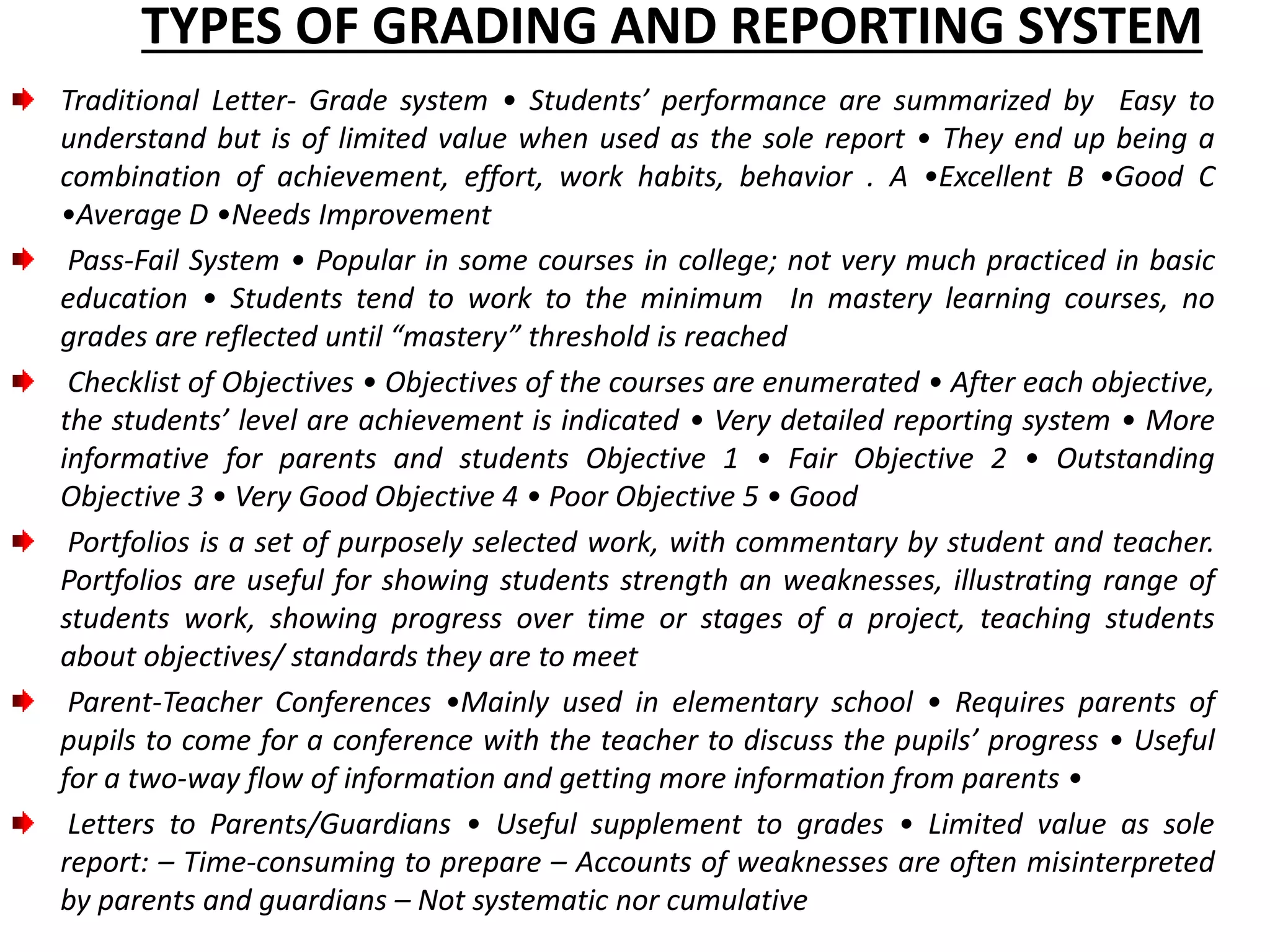 TYPES OF GRADING AND REPORTING SYSTEM
Traditional Letter- Grade system • Students’ performance are summarized by Easy to
understand but is of limited value when used as the sole report • They end up being a
combination of achievement, effort, work habits, behavior . A •Excellent B •Good C
•Average D •Needs Improvement
Pass-Fail System • Popular in some courses in college; not very much practiced in basic
education • Students tend to work to the minimum In mastery learning courses, no
grades are reflected until “mastery” threshold is reached
Checklist of Objectives • Objectives of the courses are enumerated • After each objective,
the students’ level are achievement is indicated • Very detailed reporting system • More
informative for parents and students Objective 1 • Fair Objective 2 • Outstanding
Objective 3 • Very Good Objective 4 • Poor Objective 5 • Good
Portfolios is a set of purposely selected work, with commentary by student and teacher.
Portfolios are useful for showing students strength an weaknesses, illustrating range of
students work, showing progress over time or stages of a project, teaching students
about objectives/ standards they are to meet
Parent-Teacher Conferences •Mainly used in elementary school • Requires parents of
pupils to come for a conference with the teacher to discuss the pupils’ progress • Useful
for a two-way flow of information and getting more information from parents •
Letters to Parents/Guardians • Useful supplement to grades • Limited value as sole
report: – Time-consuming to prepare – Accounts of weaknesses are often misinterpreted
by parents and guardians – Not systematic nor cumulative
 