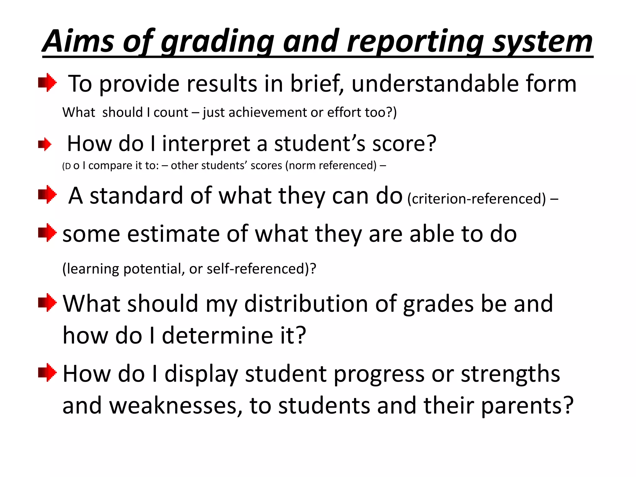 Aims of grading and reporting system
To provide results in brief, understandable form
What should I count – just achievement or effort too?)
How do I interpret a student’s score?
(D o I compare it to: – other students’ scores (norm referenced) –
A standard of what they can do(criterion-referenced) –
some estimate of what they are able to do
(learning potential, or self-referenced)?
What should my distribution of grades be and
how do I determine it?
How do I display student progress or strengths
and weaknesses, to students and their parents?
 