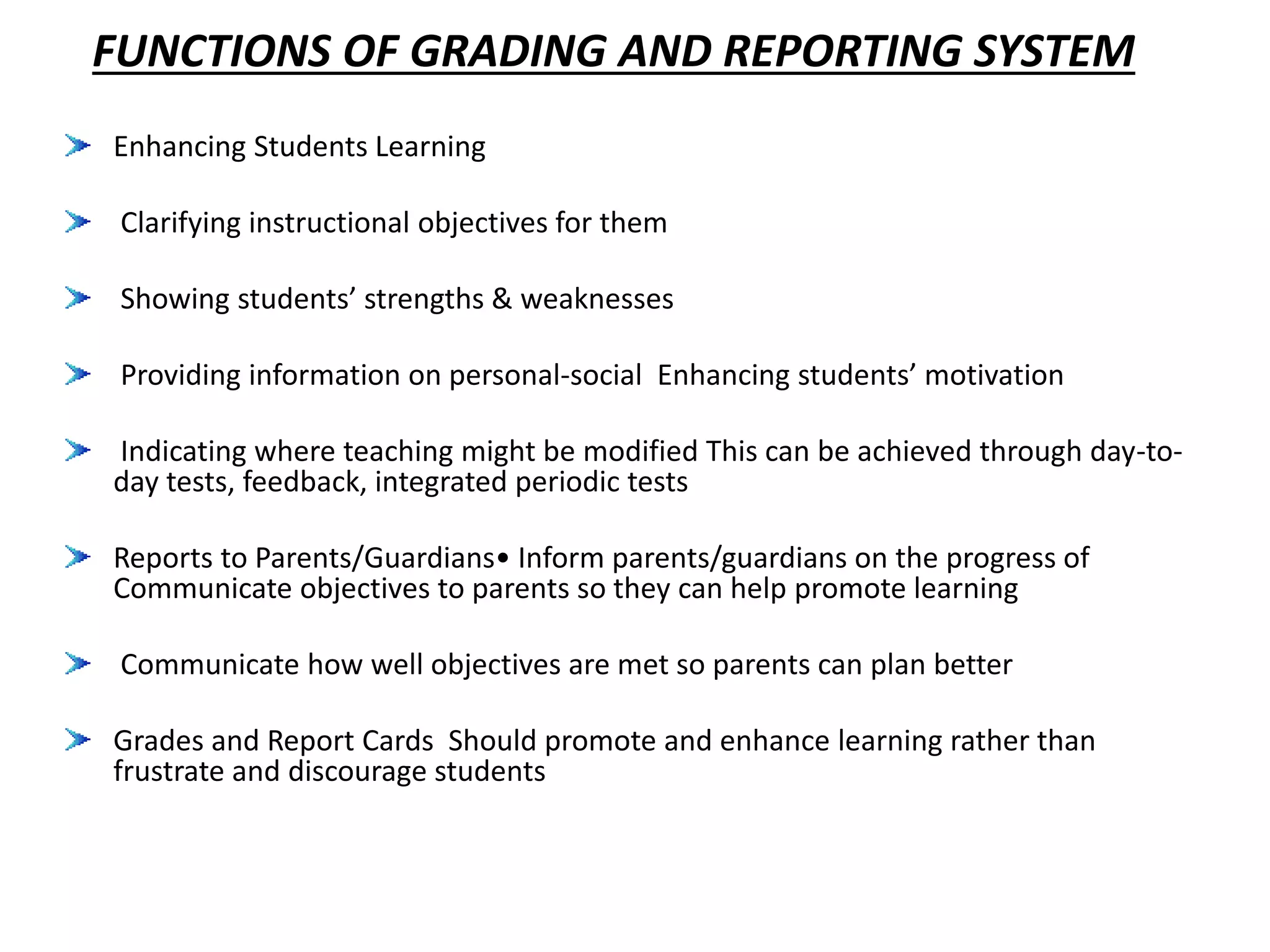 FUNCTIONS OF GRADING AND REPORTING SYSTEM
Enhancing Students Learning
Clarifying instructional objectives for them
Showing students’ strengths & weaknesses
Providing information on personal-social Enhancing students’ motivation
Indicating where teaching might be modified This can be achieved through day-to-
day tests, feedback, integrated periodic tests
Reports to Parents/Guardians• Inform parents/guardians on the progress of
Communicate objectives to parents so they can help promote learning
Communicate how well objectives are met so parents can plan better
Grades and Report Cards Should promote and enhance learning rather than
frustrate and discourage students
 