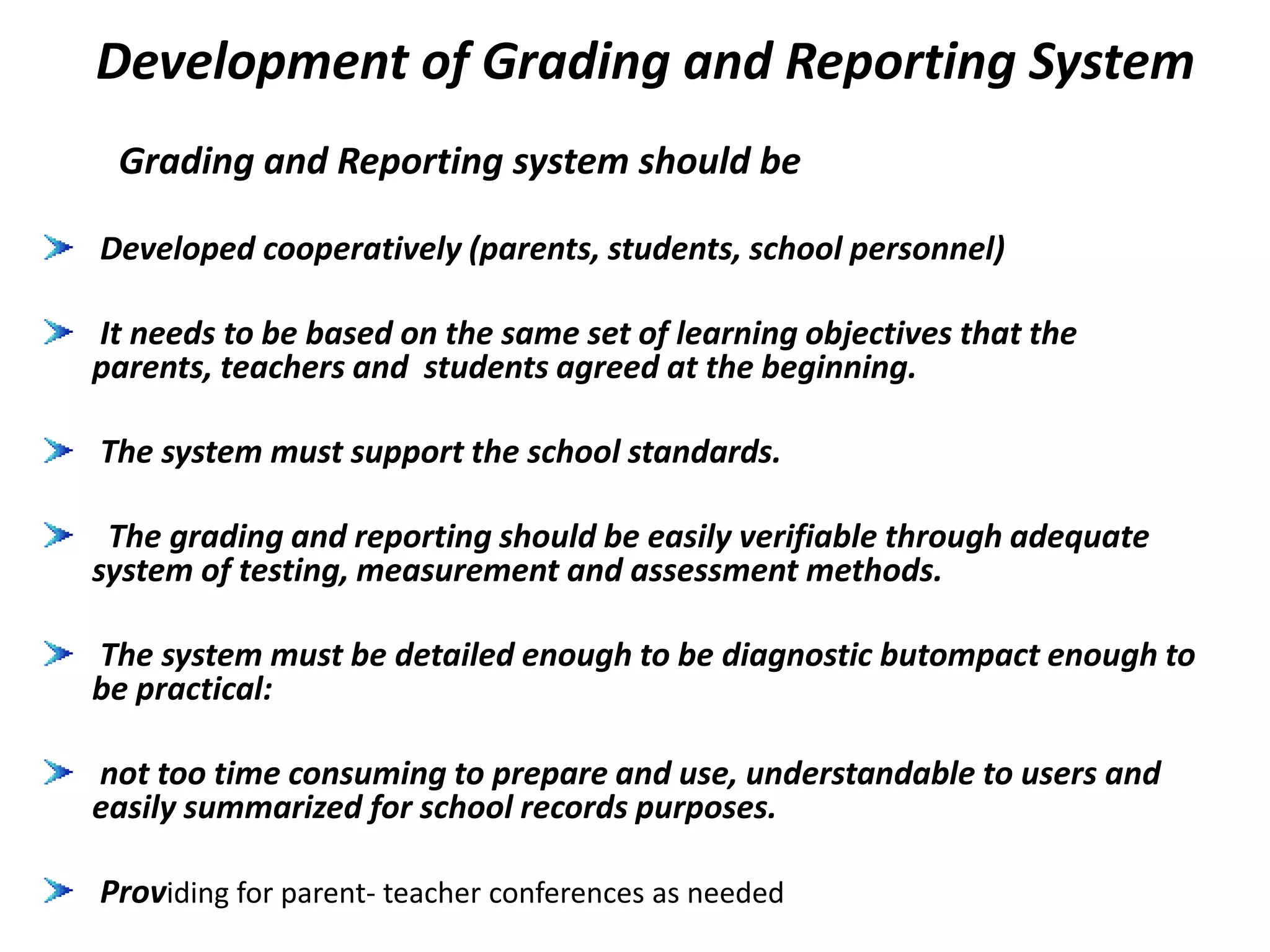 Development of Grading and Reporting System
Grading and Reporting system should be
Developed cooperatively (parents, students, school personnel)
It needs to be based on the same set of learning objectives that the
parents, teachers and students agreed at the beginning.
The system must support the school standards.
The grading and reporting should be easily verifiable through adequate
system of testing, measurement and assessment methods.
The system must be detailed enough to be diagnostic butompact enough to
be practical:
not too time consuming to prepare and use, understandable to users and
easily summarized for school records purposes.
Providing for parent- teacher conferences as needed
 