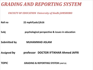 GRADING AND REPORTING SYSTEM
FACULTY OF EDUCATION University of Sindh JAMSHORO
Roll no 22 mphiledu2k16
Subj psychological perspective & issues in education
Submitted by MUHAMMAD ASLAM
Assigned by professor DOCTOR IFTIKHAR Ahmed JAFRI
TOPIC GRADING & REPORTING SYSTEM (UNIT13)
 