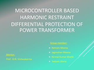 MICROCONTROLLER BASED
HARMONIC RESTRAINT
DIFFERENTIAL PROTECTION OF
POWER TRANSFORMER
Group member:
 Netram Meena
 Jagmohan Meena
 Nirmal Kumar Khatik
 Yadram Aloria
Mentor:
Prof. -D.N. Vishwakarma
 