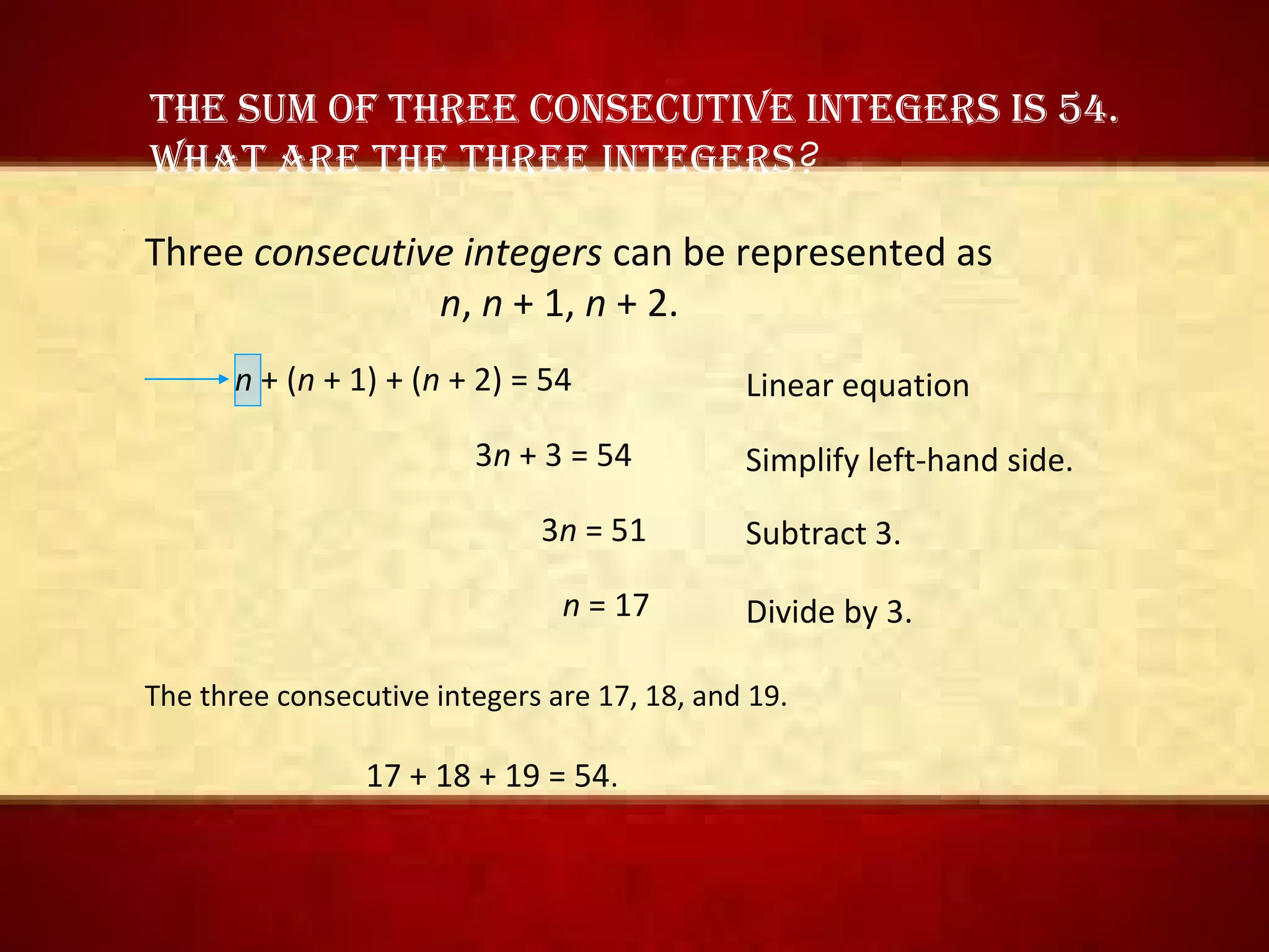 • 1
The sum of Three consecuTive inTegers is 54.
WhaT are The Three inTegers?
Three consecutive integers can be represented as
n, n + 1, n + 2.
n + (n + 1) + (n + 2) = 54
3n + 3 = 54
3n = 51
n = 17
Simplify left-hand side.
Subtract 3.
Divide by 3.
The three consecutive integers are 17, 18, and 19.
17 + 18 + 19 = 54.
Linear equation
 