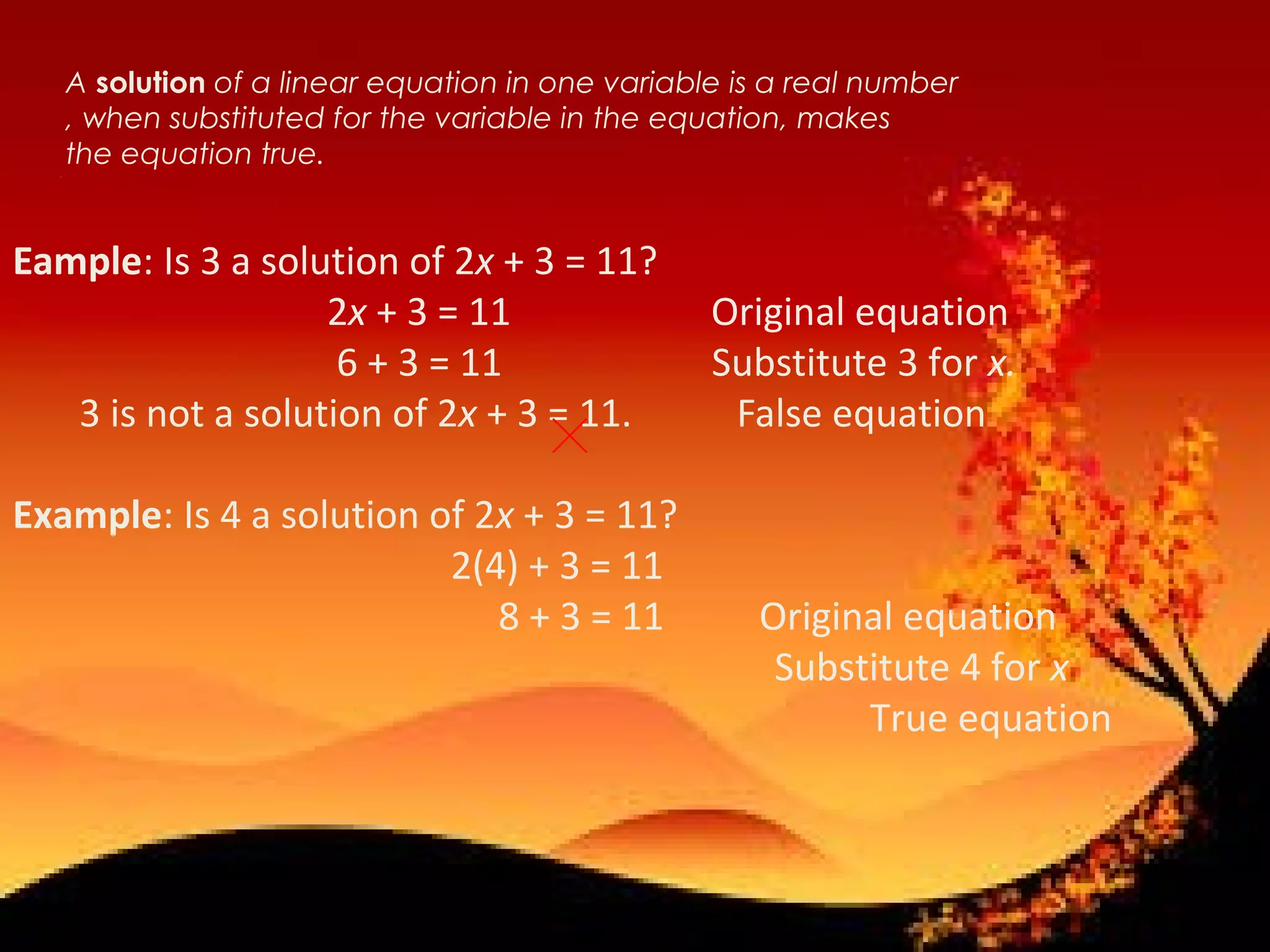 A solution of a linear equation in one variable is a real number
, when substituted for the variable in the equation, makes
the equation true.• 1
Eample: Is 3 a solution of 2x + 3 = 11?
2x + 3 = 11 Original equation
6 + 3 = 11 Substitute 3 for x.
3 is not a solution of 2x + 3 = 11. False equation
Example: Is 4 a solution of 2x + 3 = 11?
2(4) + 3 = 11
8 + 3 = 11 Original equation
Substitute 4 for x
True equation
 