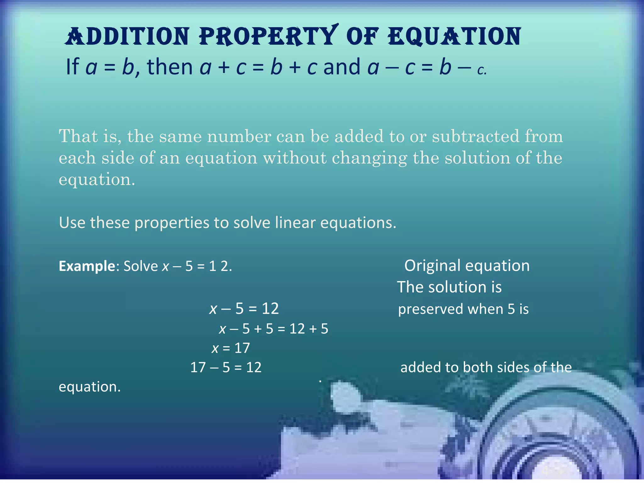 • 1
4
Addition ProPerty of equAtion
If a = b, then a + c = b + c and a − c = b − c.
.
That is, the same number can be added to or subtracted from
each side of an equation without changing the solution of the
equation.
Use these properties to solve linear equations.
Example: Solve x − 5 = 1 2. Original equation
The solution is
x − 5 = 12 preserved when 5 is
x − 5 + 5 = 12 + 5
x = 17
17 − 5 = 12 added to both sides of the
equation.
 