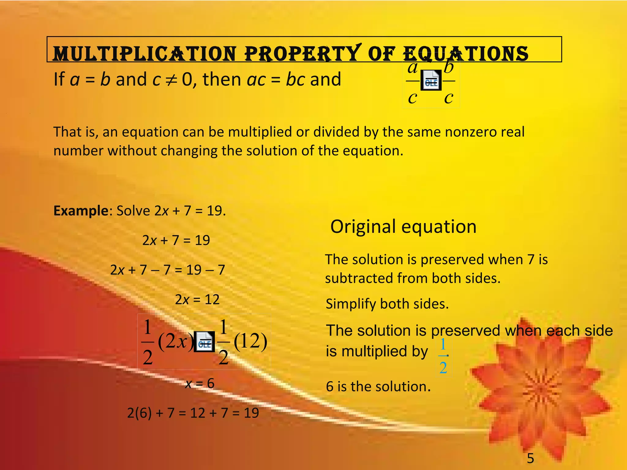 • 1
5
MultiPlicAtion ProPerty of equAtions
If a = b and c ≠ 0, then ac = bc and
That is, an equation can be multiplied or divided by the same nonzero real
number without changing the solution of the equation.
Example: Solve 2x + 7 = 19.
2x + 7 = 19
2x + 7 − 7 = 19 − 7
2x = 12
x = 6
2(6) + 7 = 12 + 7 = 19
Original equation
The solution is preserved when 7 is
subtracted from both sides.
Simplify both sides.
6 is the solution.
The solution is preserved when each side
is multiplied by .
2
1
c
b
c
a
=
)12(
2
1
)2(
2
1
=x
 
