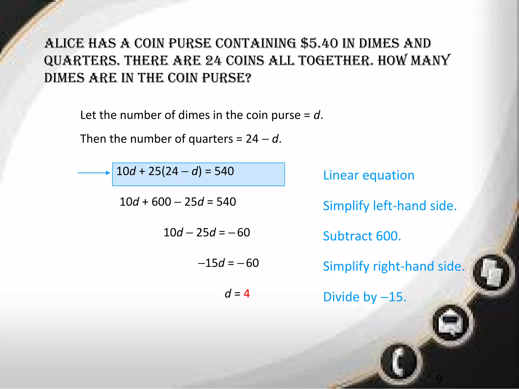 • 1
9
alicE has a coin pursE containing $5.40 in dimEs and
quartErs. thErE arE 24 coins all togEthEr. how many
dimEs arE in thE coin pursE?
Let the number of dimes in the coin purse = d.
Then the number of quarters = 24 − d.
10d + 25(24 − d) = 540 Linear equation
10d + 600 − 25d = 540
10d − 25d = −60
−15d = −60
d = 4
Simplify left-hand side.
Subtract 600.
Simplify right-hand side.
Divide by −15.
 