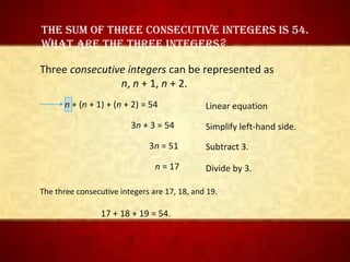 • 1
The sum of Three consecuTive inTegers is 54.
WhaT are The Three inTegers?
Three consecutive integers can be represented as
n, n + 1, n + 2.
n + (n + 1) + (n + 2) = 54
3n + 3 = 54
3n = 51
n = 17
Simplify left-hand side.
Subtract 3.
Divide by 3.
The three consecutive integers are 17, 18, and 19.
17 + 18 + 19 = 54.
Linear equation
 