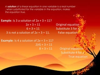 A solution of a linear equation in one variable is a real number
, when substituted for the variable in the equation, makes
the equation true.• 1
Eample: Is 3 a solution of 2x + 3 = 11?
2x + 3 = 11 Original equation
6 + 3 = 11 Substitute 3 for x.
3 is not a solution of 2x + 3 = 11. False equation
Example: Is 4 a solution of 2x + 3 = 11?
2(4) + 3 = 11
8 + 3 = 11 Original equation
Substitute 4 for x
True equation
 