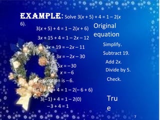 • 1
7
ExamplE: Solve 3(x + 5) + 4 = 1 – 2(x
6).
3(x + 5) + 4 = 1 – 2(x + 6)
3x + 15 + 4 = 1 – 2x – 12
3x + 19 = –2x – 11
3x = –2x – 30
5x = –30
x = −6
The solution is −6.
Original
equation
Simplify.
Subtract 19.
Add 2x.
Divide by 5.
Check.
Tru
e−3 + 4 = 1
3(–1) + 4 = 1 – 2(0)
3(–6 + 5) + 4 = 1 – 2(– 6 + 6)
 