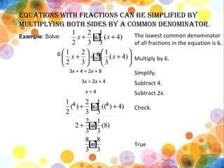 • 1
8
Equations with fractions can bE simplifiEd by
multiplying both sidEs by a common dEnominator.
The lowest common denominator
of all fractions in the equation is 6.
3x + 4 = 2x + 8
3x = 2x + 4
x = 4
Multiply by 6.
Simplify.
Subtract 4.
Subtract 2x.
Check.
True
Example: Solve .
4 4
6 6
)4(
3
1
3
2
2
1
+=+ xx
4))((
3
1
3
2
)(
2
1
+=+
)8(
3
1
3
2
2 =+
3
8
3
8
=






+=





+ )4(
3
1
3
2
2
1
xx
 