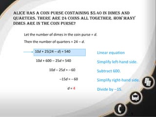 • 1
9
alicE has a coin pursE containing $5.40 in dimEs and
quartErs. thErE arE 24 coins all togEthEr. how many
dimEs arE in thE coin pursE?
Let the number of dimes in the coin purse = d.
Then the number of quarters = 24 − d.
10d + 25(24 − d) = 540 Linear equation
10d + 600 − 25d = 540
10d − 25d = −60
−15d = −60
d = 4
Simplify left-hand side.
Subtract 600.
Simplify right-hand side.
Divide by −15.
 