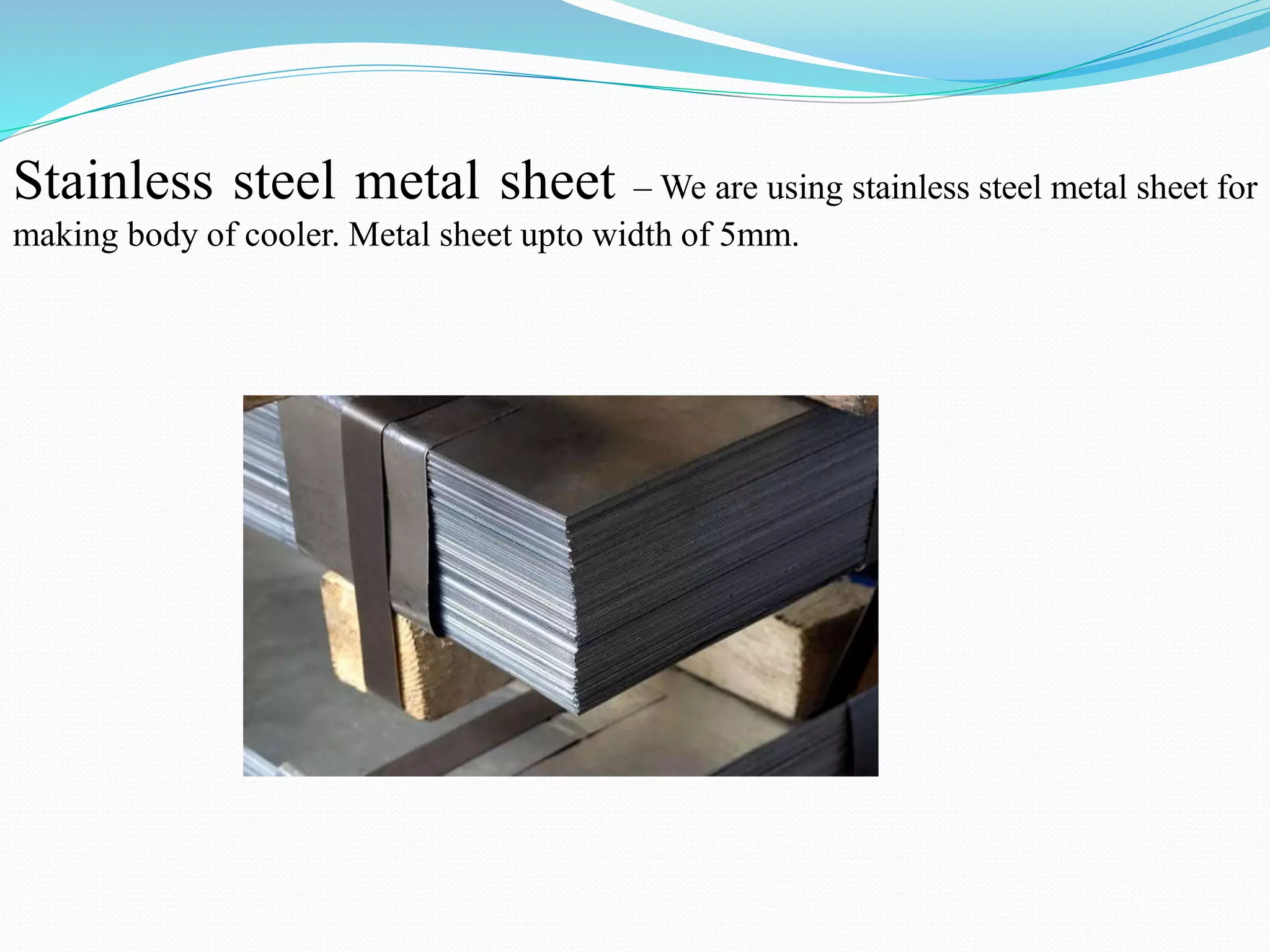 Stainless steel metal sheet – We are using stainless steel metal sheet for
making body of cooler. Metal sheet upto width of 5mm.
 
