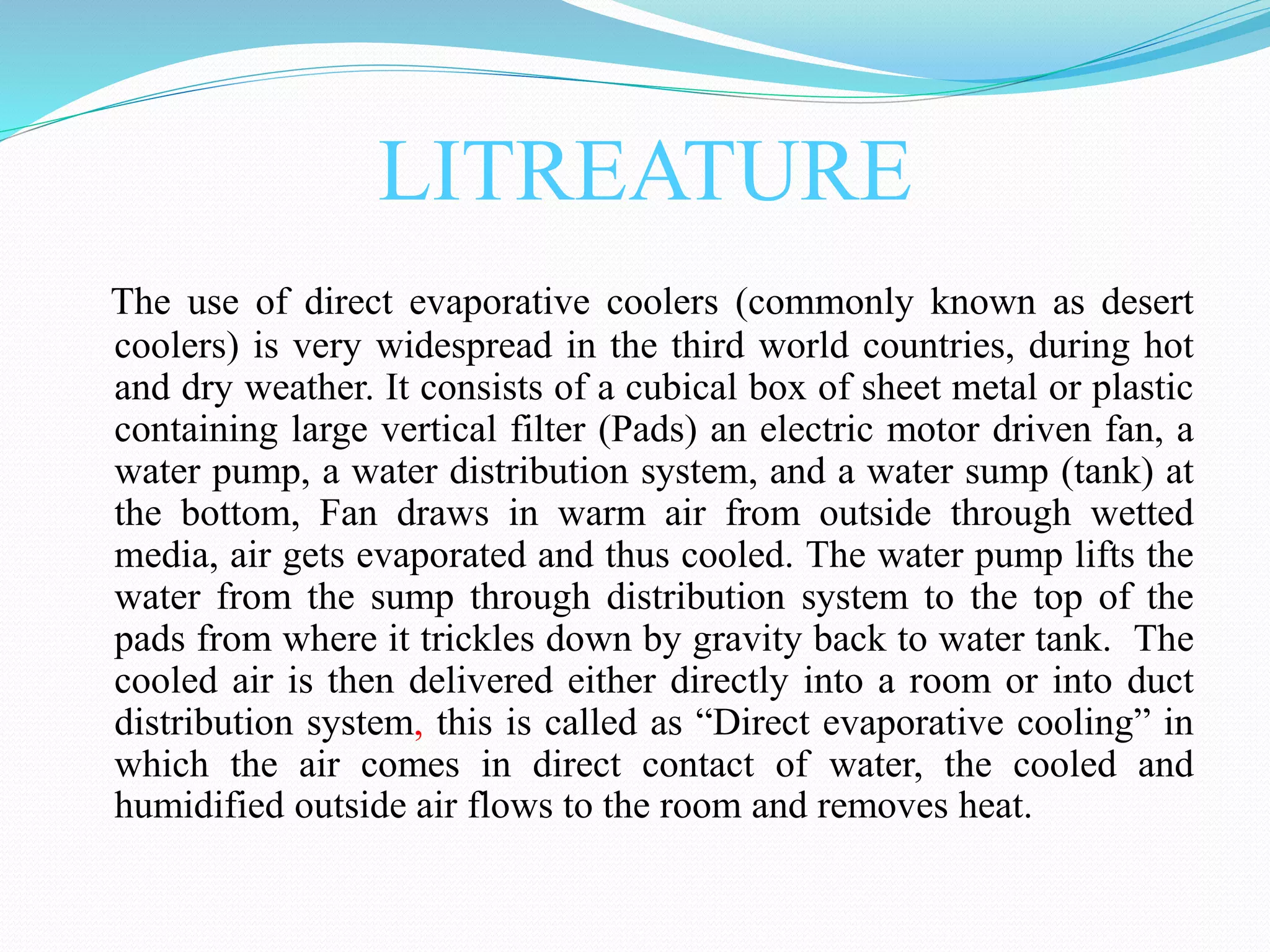 LITREATURE
The use of direct evaporative coolers (commonly known as desert
coolers) is very widespread in the third world countries, during hot
and dry weather. It consists of a cubical box of sheet metal or plastic
containing large vertical filter (Pads) an electric motor driven fan, a
water pump, a water distribution system, and a water sump (tank) at
the bottom, Fan draws in warm air from outside through wetted
media, air gets evaporated and thus cooled. The water pump lifts the
water from the sump through distribution system to the top of the
pads from where it trickles down by gravity back to water tank. The
cooled air is then delivered either directly into a room or into duct
distribution system, this is called as “Direct evaporative cooling” in
which the air comes in direct contact of water, the cooled and
humidified outside air flows to the room and removes heat.
 