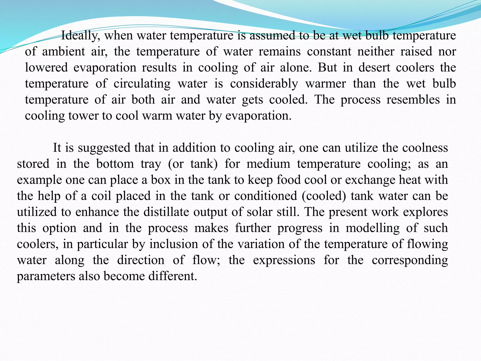 Ideally, when water temperature is assumed to be at wet bulb temperature
of ambient air, the temperature of water remains constant neither raised nor
lowered evaporation results in cooling of air alone. But in desert coolers the
temperature of circulating water is considerably warmer than the wet bulb
temperature of air both air and water gets cooled. The process resembles in
cooling tower to cool warm water by evaporation.
It is suggested that in addition to cooling air, one can utilize the coolness
stored in the bottom tray (or tank) for medium temperature cooling; as an
example one can place a box in the tank to keep food cool or exchange heat with
the help of a coil placed in the tank or conditioned (cooled) tank water can be
utilized to enhance the distillate output of solar still. The present work explores
this option and in the process makes further progress in modelling of such
coolers, in particular by inclusion of the variation of the temperature of flowing
water along the direction of flow; the expressions for the corresponding
parameters also become different.
 
